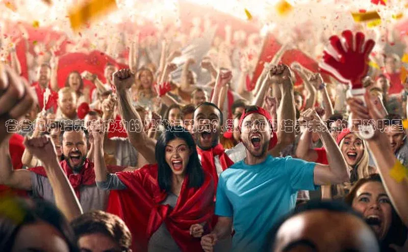 BEAT365唯一官网百度百聘爸爸如何培养出成功的足球运动员？教你如何培养未来的足球明星