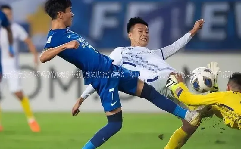 beat365·体育官网度小满理财最新款足球守门员运动服图片分享：时尚且实用，让您踢球更自信！