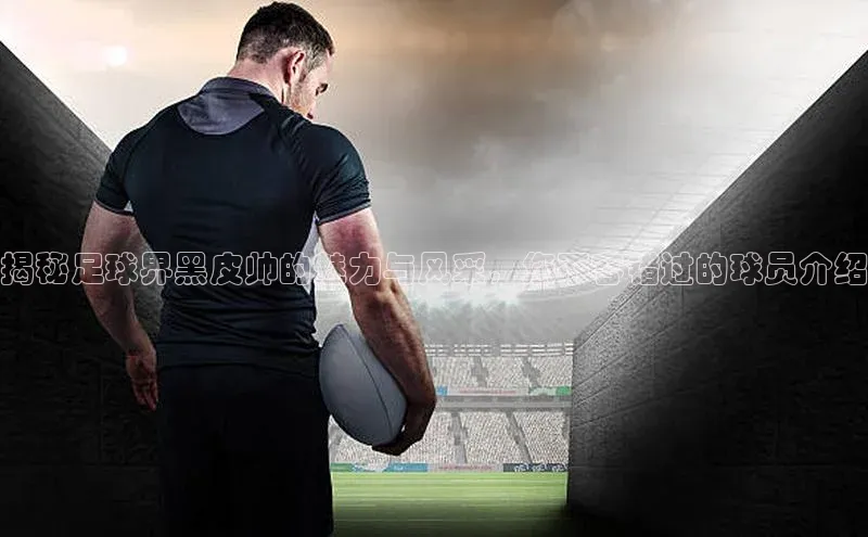 beat365 手机版官方网站百度智能门户揭秘足球界黑皮帅的魅力与风采，您不容错过的球员介绍