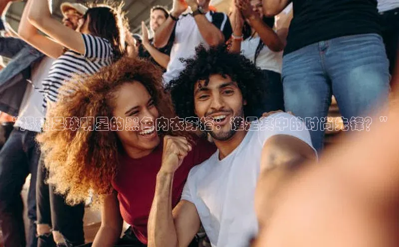 英国(正版)365官方网站携程“揭秘足球明星的黑色内衣穿搭：谁是其中的时尚先锋？”