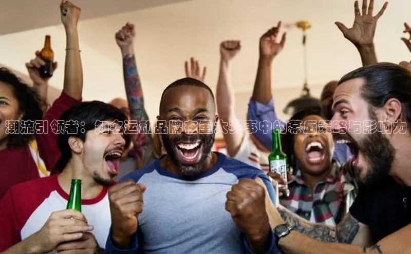 潮流引领者：知名运动品牌在重大赛事中的幕后策略与影响力