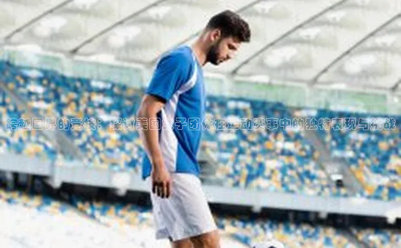 跨越国界的竞技：探讨美国女子团体在运动赛事中的独特表现与挑战