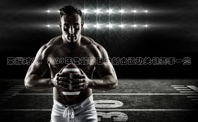 荣耀对决：2023年度最瞩目的射击运动关键赛事一览