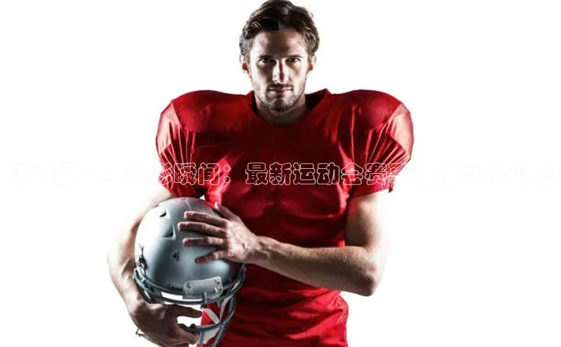 活力四射！精彩瞬间：最新运动会赛事直播亮点汇总