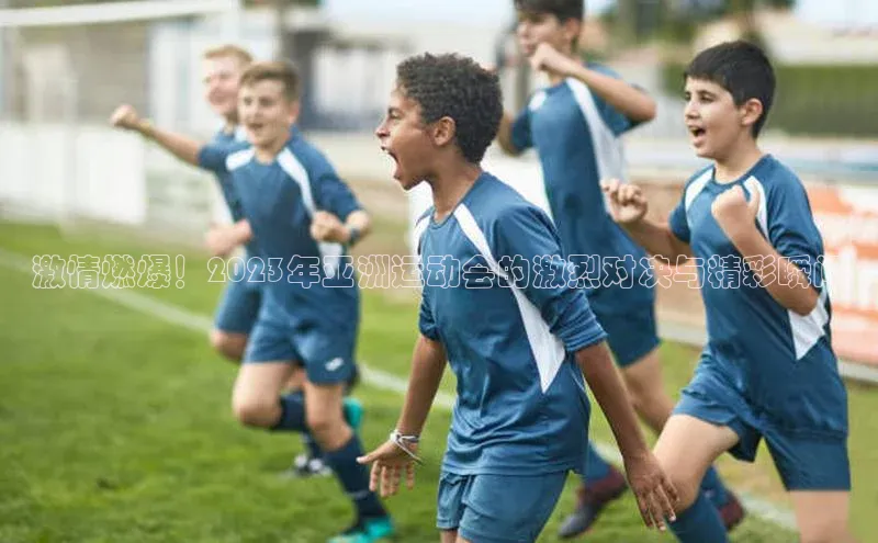 激情燃爆！2023年亚洲运动会的激烈对决与精彩瞬间